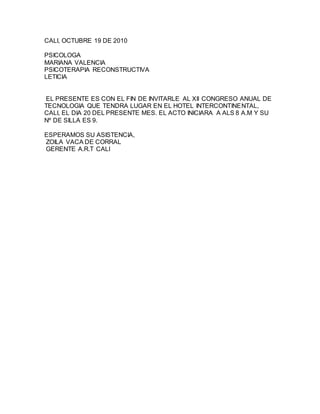 CALI, OCTUBRE 19 DE 2010
PSICOLOGA
MARIANA VALENCIA
PSICOTERAPIA RECONSTRUCTIVA
LETICIA
EL PRESENTE ES CON EL FIN DE INVITARLE AL XII CONGRESO ANUAL DE
TECNOLOGIA QUE TENDRA LUGAR EN EL HOTEL INTERCONTINENTAL,
CALI, EL DIA 20 DEL PRESENTE MES. EL ACTO INICIARA A ALS 8 A.M Y SU
Nº DE SILLA ES 9.
ESPERAMOS SU ASISTENCIA,
ZOILA VACA DE CORRAL
GERENTE A.R.T CALI
 