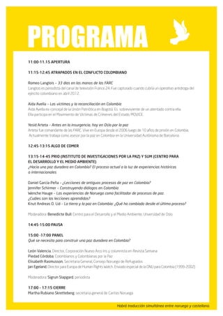 programA
11:00-11.15 Apertura

11:15-12:45 Atrapados en el conflicto colombiano

Romeo Langlois – 33 dias en las manos de las FARC
Langlois es periodista del canal de televisión France 24. Fue capturado cuando cubría un operativo antidroga del
ejército colombiano en abril 2012.

Aida Avella – Las víctimas y la reconciliación en Colombia
Aida Avella ex-concejal de la Unión Patriótica en Bogotá. Es sobreviviente de un atentado contra ella.
Ella participa en el Movimiento de Víctimas de Crímenes del Estado, MOVICE.

Yesid Arteta – Antes en la insurgencia, hoy en Oslo por la paz
Arteta fue comandante de las FARC. Vive en Europa desde el 2006 luego de 10 años de prisión en Colombia.
Actualmente trabaja como asesor por la paz en Colombia en la Universidad Autónoma de Barcelona.

12:45-13:15 Algo de comer

13:15-14-45 PRIO (Instituto de Investigaciones por la Paz) y SUM (Centro para
el Desarrollo y el Medio Ambiente)
¿Hacia una paz duradera en Colombia? El proceso actual a la luz de experiencias históricas
o internacionales

Daniel García-Peña – ¿Lecciones de antiguos procesos de paz en Colombia?
Jennifer Schirmer – Construyendo diálogos en Colombia
Wenche Hauge – Las experiencias de Noruega como facilitador de procesos de paz.
¿Cuáles son las lecciones aprendidas?
Knut Andreas O. Lid – La tierra y la paz en Colombia: ¿Qué ha cambiado desde el último proceso?

Moderadora: Benedicte Bull, Centro para el Desarrollo y el Medio Ambiente, Unversidad de Oslo

14:45-15:00 Pausa

15:00 -17:00 Panel
Qué se necesita para construir una paz duradera en Colombia?

León Valencia, Director, Corporación Nuevo Arco Iris y columnista en Revista Semana
Piedad Córdoba, Colombianos y Colombianas por la Paz
Elisabeth Rasmusson, Secretaria General, Consejo Noruego de Refugiados
Jan Egeland, Director para Europa de Human Rights Watch. Enviado especial de la ONU para Colombia (1999-2002)

Moderadora: Sigrun Slapgard, periodista

17:00 – 17:15 Cierre
Martha Rubiano Skretteberg, secretaria general de Caritas Noruega


                                                           Habrá traducción simultánea entre noruego y castellano.
 
