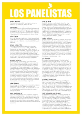 los panelistas
ROMEO LANGLOIS                                                      LEÓN VALENCIA
Romeo Langlois es periodista francés y corresponsal de              Es Director Ejecutivo de la Corporación Nuevo Arco Iris y
France 24. Fue retenido por las FARC en abril.                      Columnista de Revista Semana, así mismo escribió para El
                                                                    Tiempo, El Colombiano, y revistas nacionales e internacionales.
AIDA AVELLA                                                         Ganador del premio nacional de periodismo Simón Bolívar en
Aida Avella ex-concejal de la Unión Patriótica, representante       el 2008 en la categoría de opinión. Presentador y Director del
en la Asamblea Nacional Constituyente de 1991 después de            Programa la Controversia “Canal Capital”. Coautor del libro:
los diálogos de paz con el M-19. Actualmente es asesora de          Parapolítica, la ruta de la expansión paramilitar y los acuerdos
las organizaciones sociales de Colombia en temas de derechos        políticos (2007). Autor de múltiples libros como “Mis años de
humanos ante la OIT y Naciones Unidas en Ginebra- Suiza.            Guerra” ( 2008), “Adiós a la política, bienvenida la guerra. (
                                                                    2002), “Con el pucho de la vida”, ( 2004) .
YESID ARTETA
Arteta fue comandante de las FARC. Vive en Europa desde el          PIEDAD CÓRDOBA
2006, luego de 10 años de prisión en Colombia. Trabaja como         Piedad Córdoba ha sido senadora de la república en Colombia.
asesor por la paz en Colombia en la Universidad Autónoma de         Es afrocolombiana y ha representado a esta minoría en el
Barcelona.                                                          congreso, a través del movimiento político “Poder Ciudadadon
                                                                    Siglo XXI”. Como congresista ha trabajado principalmente por
DANIEL GARCIA-PEÑA                                                  los derechos de la mujer, las minorías étnicas y sexuales y los
Historiador, ha enseñado historia y ciencia política en             derechos humanos. En agosto de 2007 Córdoba se involucró
universidades colombianos. Entre 1995 y 1998 fue Alto               en el tema del acuerdo humanitario entre FARC y el gobierno
Comisionado de Paz del gobierno de Ernesto Samper. Al               del presidente Álvaro Uribe. Durante su mediación logró, junto
terminar el gobierno pasó a dirigir Planeta Paz, una organización   con el presidente venezolano Hugo Chávez, la liberación
de sectores populares por la paz en Colombia. Fue Director          unilateral de 6 secuestrados que permanecieron en poder de
Distrital de Relaciones Internacionales bajo la alcladía de         las FARC durante varios años. Fue nominada al premio Nobel
Gustavo Petro en Bogotá. Ahora es cónsul general de Colombia        de la Paz en 2009. Piedad Córdoba es la líder del movimiento
en París. García-Peña es también conocido por sus análisis y        Colombianos y Colombianas por la Paz.
columnas en El Espectador y otros medios colombianos.
                                                                    JAN EGELAND
JENNIFER SCHIRMER                                                   Jan Egeland fue enviado especial de la ONU a Colombia
Jennifer Schirmer es investigadora en el Centro para el             durante el proceso de paz del Caguán, y de 1990 a 1997 fue
Desarrollo y el Medio Ambiente (SUM) de la Universidad de           Secretario de Estado del Ministerio de Asuntos Exteriores. Él
Oslo, y trabaja con diálogo de paz en Colombia. Es además           tiene 30 años de experiencia de trabajo internacional por los
investigadora asociada en el Institute for the Study of the         derechos humanos y la resolución de conflictos. Fue uno de
Americas, School of Advanced Study, de la Universidad de            los iniciadores de las negociaciones de paz que llevaron a los
Londres y forma parte del grupo de referencia del International     acuerdos de Oslo entre Israel y la Organización de Liberación
State Crime Initiative de King’s College London (Universidad        de Palestina en 1993. Hoy en día, Jan Egeland es el director
de Londres)/Universidad de Hull/la Iniciativa Humanitaria de        para Europa de Human Rights Watch. Antes de unirse a
Harvard. Su trabajo consiste en crear espacios de diálogo           Human Rights Watch fue el director ejecutivo del Instituto
entre diferentes sectores de la sociedad. Los últimos 10 años       Noruego de Asuntos Internacionales. De 2003 a 2006 fue
ha dirigido un proyecto de construcción de paz en Colombia          Subsecretario General de Asuntos Humanitarios y Coordina-
que consiste en fomentar el diálogo entre fuerzas armadas, la       dor del Socorro de Emergencia
élite política, periodistas y ex combatientes de la insurgencia
en temas como tierra, desarrollo rural, narcotráfico, derechos      ELISABETH RASMUSSON
de las víctimas y derechos humanos en general.                      Secretaria General del Consejo Noruego para Refugiados
                                                                    (NRC), responsable de los programas de la organización en
WENCHE HAUGE                                                        más de 20 países y con 3000 funcionarios trabajando en la
Wenche Hauge es investigadora del Instituto de Investigación        protección y asistencia a desplazados en algunos de los
por la Paz (PRIO) en Oslo. Tiene un PhD sobre causas y              conflictos más difíciles del mundo. Ella ha estado involucrada
dinámicas en conflictos armados. Hauge tambien ha trabajado         y participando en el trabajo humanitario en un sinnúmero de
en varios proyectos relacionados con procesos de paz y              lugares alrededor del mundo, entre ellos Colombia. Rasmusson
construcción de paz.                                                es Licenciada en Ciencias Políticas de la Universidad de Oslo.

KNUT ANDREAS O. LID                                                 MARTHA RUBIANO SKRETTEBERG
Trabaja en Caritas Noruega donde coordina los programas             Martha Rubiano Skretteberg, es colombiana y abogada de
internacionales. Es politólogo, y tiene larga experiencia como      profesión. Ha trabajado en el campo humanitario y de cooper-
investigador en el Centro Noruego de Derechos Humanos de            ación en desarrollo durante muchos años. Ella fue directora
la Universidad de Oslo sobre temas relacionados al conflicto        del Consejo Noruego de Refugiados en Colombia y también
armado colombiano. El enfoque de su investigación ha sido la        directora ejecutiva de FOKUS, Foro de Mujeres y Desarrollo.
institucionalización de los mecanismos de Justicia Transicional     Ahora ocupa el cargo de secretaria general de Caritas
en Colombia.                                                        Noruega. Martha R Skretteberg ha trabajado en diferentes
                                                                    Ministerios en Colombia y en Noruega. En Noruega con
                                                                    aspectos relacionados a política de inmigración e integración
                                                                    de minorías. También trabajó en la Dirección Noruega de
                                                                    Drogas y Alcohol y en política internacional de drogas ilícitas.
 