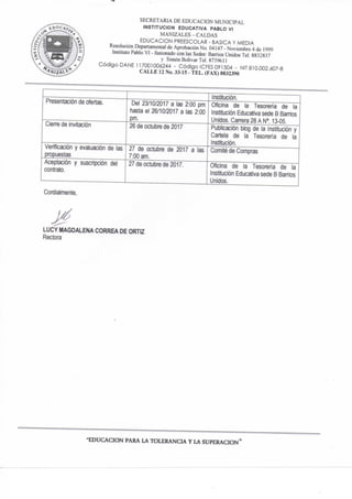SECRETARIA DE EDUCACION MUNICIPAL
INSTITUCION EDUCATIVA PABLO VI
MANIZALES - CALDAS
EDUCACION PREESCOLAR - BASICA Y MEDIA
Resolución Departamental de Aprobación No- 04147 - Noviembre 4 de 1999
Instituto Pablo VI - fusionado con las Sedes: Barrios Unidos Tel. 8832837
y Simón Bolivar Tel. 873%il
C ó d i g o DAÑE 117001006244 - C ó d i g o ICFES 091504 - NIT 810.002.607-8
CALLE 12 No. 33-15 - TEL. (FAX) 8832390
Institución.
Presentación de ofertas. Dei 23/10/2017 a las 2:00 pm
hasta el 26/10/2017 a las 2:00
pm.
Oficina de la Tesoreria de la
Institución Educativa sede B Sanios
Unidos. Carrera 28 A N". 13-05.
Cierre de invitación 26 de octubre de 2017 Publicación blog de la Institución y
Cartela de la Tesorería de ta
Institución.
Verificación y evaluación de las
propuestas
27 de octubre de 2017 a las
7:00 am.
Comité de Compras
Aceptación y suscripción del
contrato.
27 de octubre de 2017. Oficina de la Tesoreria de la
Institución Educativa sede B Barrios
Unidos.
Cordialmente,
LUCY MAGDALENA CORREA DE ORTIZ
Rectora
"EDUCACION PARA LA TOLERANCL LA SUPERACION"
 