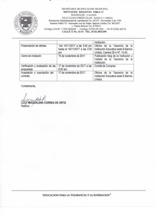 SECRETARIA DE EDUCACION MUNICIPAL
INSTITUCION EDUCATIVA PABLO VI
MANIZALES - CALDAS
EDUCACION PREESCOLAR - BASICA Y MEDIA
Resolución Departamental de Aprobación No. 04147 - Noviembre 4 de 1999
Instituto Pablo VI -fiistonadocon las Sedes: Barrios Unidos Tel. 8832837
y Simón Bolívar Tel. 8739611
Código DAÑE 117001006244 - Código ICFES 091504 - NIT810.002.607-
CALLE 12 No. 33-15 - TEL. (FAX) 8832390
Institución.
Presentación de ofertas. Del 14/11/2017 a las 2:00 pm
hasta el 16/11/2017 a las 2:00
pm.
Oficina de la Tesoreria de la
Institución Educativa sede B Banios
Unidos. Cañera 28 A N M 3-05.
Cien-e de invitación 16 de noviembre de 2017 Publicación blog de la Institución y
Cartela de la Tesorería de la
Institución.
Verificación y evaluación de las
propuestas
17 de noviembre de 2017 a las
8:00 am,
Comité de Compras
Aceptación y suscripción del
contrato.
17 de noviembre de 2017. Oficina de la Tesorería de ta
Institución Educativa sede B Bamos
Unidos.
Corclialmente,
L U C Í J Í I ^ D ^ CORREA D E ORTIZ
Rfteítora /
•EDUCACION PARA LA TOLERANCIA Y LA SUPERACION"
 