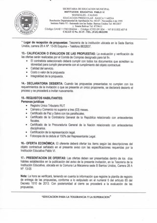 SECRETARIA DE EDUCACION MUNICIPAL
INSTITUCION EDUCATIVA PABLO VI
MANIZALES-CALDAS
EDUCACION PREESCOLAR - BASICA Y MEDIA
Resolución Depanamcntal de Aprobación No. 04147 - Noviembre 4 de 1999
Instituto Pablo VI - fusionado con las Sedes: Barrios Unidos Tel. 8832837
y Simón Boiivar Tel. 873%II
Código DAÑE 117001006244 - Código ICFES 091504 - NIT 810.002.607-8
CALLE 12 No. 33-15 - TEL. (FAX) 8832390
* Lugar de recepción de propuestas: Tesorería de la institución ubicada en la Sede Barrios
Unidos, carrera 28 A N°. 13-05 Esquina - Teléfono 8832837.
13.- CALIFICACION O EVALUCION DE LAS PROPUESTAS: La evaluación y verificación de
las ofertas serán realizadas por et Comité de Compras designado para tal fin.
• El contratista seleccionado deberá cumplir con todos los documentos que acrediten su
idoneidad para cumplir plenamente con el cumplimiento del objeto contractual.
• Calidad del servicio.
• Costo o valor de la propuesta
• Integralidad de la propuesta.
14.- DECLARATORIA DESIERTA: Cuando las propuestas presentadas no cumplen con los
requerimientos de la invitación o que se presente un único proponente, se declarará desierto el
proceso y se procederá a invitar nuevamente.
15.- REQUISITOS HABILITANTES:
Personas jurídicas
• Registro Único Tributario RUT
• Cámara y Comercio no superior a tres (03) meses.
• Certificado de Paz y Salvo con los parafíscales.
• Certificado de la Contraloría General de la República relacionado con antecedentes
fiscales.
• Certificado de la Prc)curaduría Genera! de la Nación relacionado con antecedentes
disciplinarios.
• Certificación de la representación legal.
• Fotocopia de ta cédula al 150% del Representante Legal.
16.- OFERTA ECONÓMICA: El oferente deberá ofertar los ítems según las descripciones de!
objeto contractual señalado en el presente aviso con las especificaciones requeridas por la
Institución Educativa Pablo VI.
17.- PRESENTACION DE OFERTAS: Las ofertas deben ser presentadas dentro de los días
hábiles establecidos en la publicación del aviso de la presente invitación, en la Tesorería de la
Institución Educativa, ubicada en la Comuna La Macarena sede B Banios Unidos, Carrera 28 A
NM3-05
Nota: La hora se verificará, teniendo en cuenta la infonnación que registre la planilla de registro
de entrega de las propuestas, conforme a lo estipulado en el numeral 6 de! artículo 85 del
Decreto 1510 de 2013. Con posterioridad al cien^e se procederá a la evaluación de las
propuestas.
-EDUCACION PARA LA TOLERANCIA Y LA SUPERACION^
 