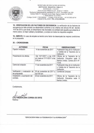 SECRETARIA DE EDUCACION MUNICIPAL
INSTITUCION EDUCATIVA PABLO VI
MANIZALES ~ CALDAS
EDUCACION PREESCOLAR - BASICA Y MEDIA
Resolución Departamental de Aprobación No. 04147 - Noviembre 4 de 1999
Instituto Pablo VI - fusionado con las Sedes: Barrios Unidos Tel. 8832837
y Simón Boiivar Tel. 873% i 1
Código DAÑE 117001006244 - Código ICFES 091504 - NIT 810.002.607-8
CALLE 12 No. 33-15 - TEL. (FAX) 8832390
18.- VERIFICACION DE LOS FACTORES DE ESCOGENCIA: La verificación de los factores de
escogencia en éste proceso se desarrollará confonne a los criterios del artículo 85 del decreto
1510 de 2013 y por ende, el ofrecimiento más favorable a la entidad será aquella que presente el
menor precio, la mejor calidad y durabilidad, y cumpla con todos los requisitos exigidos,
19." EMPATE: En caso de empate se tendrá como factor de desempate las mejores condiciones
en la propuesta,
20.-CRONOGRAMA
ACTIVIDAD FECHA OBSERVACIONES
Fijación Invitación 14 de noviembre de 2017 Publicación blog de la Institución
y Cartela de la Tesorería de la
Institución.
Presentación de ofertas. Del 14/11/2017 a las 2:00
pm tiasta el 17/11/2017 a las
2:00 pm.
Oficina de la Tesorería de la
Institución Educativa sede B
Banios Unidos. Can-era 28 A N".
13-05.
CienB de invitación 17 de noviembre de 2017 Publicación blog de la Institución
y Cartela de la Tesorería de la
Institución.
Verificación y evaluación de
las pnDpuestas
20 de noviembre de 2017 a
las 8:00 am.
Comité de Compras
Aceptación y suscripción de!
contrato.
20 de noviembre de 2017. Oficina de la Tesorería de ta
Institución Educativa sede B
Barrios Unidos.
Cordialmente,
"EDUCACION PARA LA TOLERANCIA Y LA SUPERACION*
 