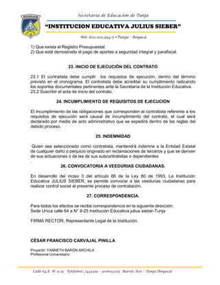 Secretaría de Educación de Tunja
“INSTITUCION EDUCATIVA JULIUS SIEBER”
Nit: 820.001.994-5 •Tunja - Boyacá
Calle 64A N° 9-25 Teléfonos: 7443339 – 3106092335 Barrio Asís – Tunja (Boyacá)
1) Que exista el Registro Presupuestal;
2) Que esté demostrado el pago de aportes a seguridad integral y parafiscal.
23. INICIO DE EJECUCIÓN DEL CONTRATO
23.1 El contratista debe cumplir los requisitos de ejecución, dentro del término
previsto en el cronograma. El contratista debe acreditar su cumplimiento radicando
los soportes documentales pertinentes ante la Secretaría de la Institución Educativa.
23.2 Suscribir el acta de inicio del contrato.
24. INCUMPLIMIENTO DE REQUISITOS DE EJECUCIÓN
El incumplimiento de las obligaciones que corresponden al contratista referente a los
requisitos de ejecución será causal de incumplimiento del contrato, el cual será
declarado por medio de acto administrativo que se expedirá dentro de las reglas del
debido proceso.
25. INDEMNIDAD
Quien sea seleccionado como contratista, mantendrá indemne a la Entidad Estatal
de cualquier daño o perjuicio originado en reclamaciones de terceros y que se deriven
de sus actuaciones o de las de sus subcontratistas o dependientes
.
26. CONVOCATORIA A VEEDURIAS CIUDADANAS.
En desarrollo del inciso 3 del artículo 66 de la Ley 80 de 1993, La Institución
Educativa JULIUS SIEBER, se permite convocar a las veedurías ciudadanas para
realizar control social al presente proceso de contratación.
27. CORRESPONDENCIA.
Para todos los efectos se recibe correspondencia en la siguiente dirección:
Sede Unica calle 64 a N° 9-25 Institución Educativa julius sieber-Tunja
FIRMA RECTOR, Representante Legal de la Institución.
CÉSAR FRANCISCO CARVAJAL PINILLA
Proyectó: YANNETH BARÓN ARCHILA
Profesional Universitario
 