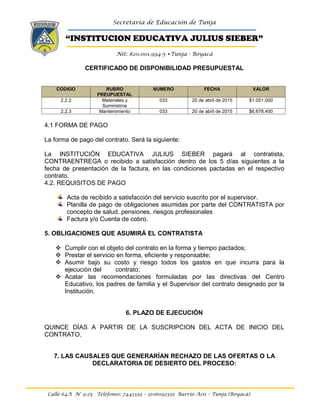 Secretaría de Educación de Tunja
“INSTITUCION EDUCATIVA JULIUS SIEBER”
Nit: 820.001.994-5 •Tunja - Boyacá
Calle 64A N° 9-25 Teléfonos: 7443339 – 3106092335 Barrio Asís – Tunja (Boyacá)
CERTIFICADO DE DISPONIBILIDAD PRESUPUESTAL
CODIGO RUBRO
PREUPUESTAL
NUMERO FECHA VALOR
2.2.2 Materiales y
Suministros
033 20 de abril de 2015 $1.051.000
2.2.3 Mantenimiento 033 20 de abril de 2015 $6.678.400
4.1 FORMA DE PAGO
La forma de pago del contrato. Será la siguiente:
La INSTITUCIÓN EDUCATIVA JULIUS SIEBER pagará al contratista,
CONTRAENTREGA o recibido a satisfacción dentro de los 5 días siguientes a la
fecha de presentación de la factura, en las condiciones pactadas en el respectivo
contrato.
4.2. REQUISITOS DE PAGO
Acta de recibido a satisfacción del servicio suscrito por el supervisor.
Planilla de pago de obligaciones asumidas por parte del CONTRATISTA por
concepto de salud, pensiones, riesgos profesionales
Factura y/o Cuenta de cobro.
5. OBLIGACIONES QUE ASUMIRÁ EL CONTRATISTA
 Cumplir con el objeto del contrato en la forma y tiempo pactados;
 Prestar el servicio en forma, eficiente y responsable;
 Asumir bajo su costo y riesgo todos los gastos en que incurra para la
ejecución del contrato;
 Acatar las recomendaciones formuladas por las directivas del Centro
Educativo, los padres de familia y el Supervisor del contrato designado por la
Institución.
6. PLAZO DE EJECUCIÓN
QUINCE DÍAS A PARTIR DE LA SUSCRIPCION DEL ACTA DE INICIO DEL
CONTRATO.
7. LAS CAUSALES QUE GENERARÍAN RECHAZO DE LAS OFERTAS O LA
DECLARATORIA DE DESIERTO DEL PROCESO:
 