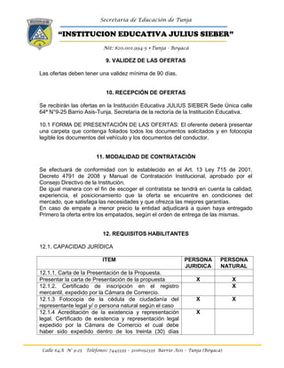 Secretaría de Educación de Tunja
“INSTITUCION EDUCATIVA JULIUS SIEBER”
Nit: 820.001.994-5 •Tunja - Boyacá
Calle 64A N° 9-25 Teléfonos: 7443339 – 3106092335 Barrio Asís – Tunja (Boyacá)
9. VALIDEZ DE LAS OFERTAS
Las ofertas deben tener una validez mínima de 90 días.
10. RECEPCIÓN DE OFERTAS
Se recibirán las ofertas en la Institución Educativa JULIUS SIEBER Sede Única calle
64ª N°9-25 Barrio Asis-Tunja, Secretaría de la rectoría de la Institución Educativa.
10.1 FORMA DE PRESENTACIÓN DE LAS OFERTAS: El oferente deberá presentar
una carpeta que contenga foliados todos los documentos solicitados y en fotocopia
legible los documentos del vehículo y los documentos del conductor.
11. MODALIDAD DE CONTRATACIÓN
Se efectuará de conformidad con lo establecido en el Art. 13 Ley 715 de 2001,
Decreto 4791 de 2008 y Manual de Contratación Institucional, aprobado por el
Consejo Directivo de la Institución.
De igual manera con el fin de escoger el contratista se tendrá en cuenta la calidad,
experiencia, el posicionamiento que la oferta se encuentre en condiciones del
mercado, que satisfaga las necesidades y que ofrezca las mejores garantías.
En caso de empate a menor precio la entidad adjudicará a quien haya entregado
Primero la oferta entre los empatados, según el orden de entrega de las mismas.
12. REQUISITOS HABILITANTES
12.1. CAPACIDAD JURÍDICA
ITEM PERSONA
JURIDICA
PERSONA
NATURAL
12.1.1. Carta de la Presentación de la Propuesta.
Presentar la carta de Presentación de la propuesta X X
12.1.2. Certificado de inscripción en el registro
mercantil, expedido por la Cámara de Comercio.
X
12.1.3 Fotocopia de la cédula de ciudadanía del
representante legal y/ o persona natural según el caso
X X
12.1.4 Acreditación de la existencia y representación
legal. Certificado de existencia y representación legal
expedido por la Cámara de Comercio el cual debe
haber sido expedido dentro de los treinta (30) días
X
 
