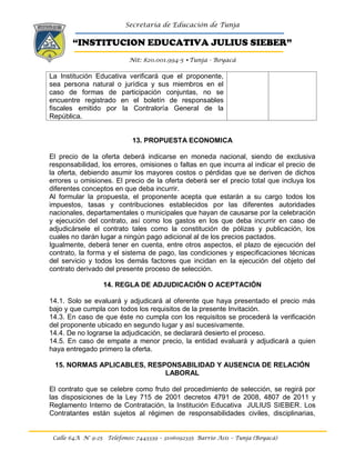 Secretaría de Educación de Tunja
“INSTITUCION EDUCATIVA JULIUS SIEBER”
Nit: 820.001.994-5 •Tunja - Boyacá
Calle 64A N° 9-25 Teléfonos: 7443339 – 3106092335 Barrio Asís – Tunja (Boyacá)
La Institución Educativa verificará que el proponente,
sea persona natural o jurídica y sus miembros en el
caso de formas de participación conjuntas, no se
encuentre registrado en el boletín de responsables
fiscales emitido por la Contraloría General de la
República.
13. PROPUESTA ECONOMICA
El precio de la oferta deberá indicarse en moneda nacional, siendo de exclusiva
responsabilidad, los errores, omisiones o faltas en que incurra al indicar el precio de
la oferta, debiendo asumir los mayores costos o pérdidas que se deriven de dichos
errores u omisiones. El precio de la oferta deberá ser el precio total que incluya los
diferentes conceptos en que deba incurrir.
Al formular la propuesta, el proponente acepta que estarán a su cargo todos los
impuestos, tasas y contribuciones establecidos por las diferentes autoridades
nacionales, departamentales o municipales que hayan de causarse por la celebración
y ejecución del contrato, así como los gastos en los que deba incurrir en caso de
adjudicársele el contrato tales como la constitución de pólizas y publicación, los
cuales no darán lugar a ningún pago adicional al de los precios pactados.
Igualmente, deberá tener en cuenta, entre otros aspectos, el plazo de ejecución del
contrato, la forma y el sistema de pago, las condiciones y especificaciones técnicas
del servicio y todos los demás factores que incidan en la ejecución del objeto del
contrato derivado del presente proceso de selección.
14. REGLA DE ADJUDICACIÓN O ACEPTACIÓN
14.1. Solo se evaluará y adjudicará al oferente que haya presentado el precio más
bajo y que cumpla con todos los requisitos de la presente Invitación.
14.3. En caso de que éste no cumpla con los requisitos se procederá la verificación
del proponente ubicado en segundo lugar y así sucesivamente.
14.4. De no lograrse la adjudicación, se declarará desierto el proceso.
14.5. En caso de empate a menor precio, la entidad evaluará y adjudicará a quien
haya entregado primero la oferta.
15. NORMAS APLICABLES, RESPONSABILIDAD Y AUSENCIA DE RELACIÓN
LABORAL
El contrato que se celebre como fruto del procedimiento de selección, se regirá por
las disposiciones de la Ley 715 de 2001 decretos 4791 de 2008, 4807 de 2011 y
Reglamento Interno de Contratación, la Institución Educativa JULIUS SIEBER. Los
Contratantes están sujetos al régimen de responsabilidades civiles, disciplinarias,
 
