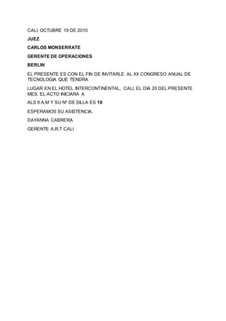 CALI, OCTUBRE 19 DE 2010
JUEZ
CARLOS MONSERRATE
GERENTE DE OPERACIONES
BERLIN
EL PRESENTE ES CON EL FIN DE INVITARLE AL XII CONGRESO ANUAL DE
TECNOLOGIA QUE TENDRA
LUGAR EN EL HOTEL INTERCONTINENTAL, CALI, EL DIA 20 DEL PRESENTE
MES. EL ACTO INICIARA A
ALS 8 A.M Y SU Nº DE SILLA ES 19
ESPERAMOS SU ASISTENCIA,
DAYANNA CABRERA
GERENTE A.R.T CALI
 
