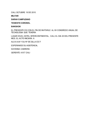 CALI, OCTUBRE 19 DE 2010
MILITAR
SARAH CAMPUZANO
TENIENTE CORONEL
BANGKOK
EL PRESENTE ES CON EL FIN DE INVITARLE AL XII CONGRESO ANUAL DE
TECNOLOGIA QUE TENDRA
LUGAR EN EL HOTEL INTERCONTINENTAL, CALI, EL DIA 20 DEL PRESENTE
MES. EL ACTO INICIARA A
ALS 8 A.M Y SU Nº DE SILLA ES 7
ESPERAMOS SU ASISTENCIA,
DAYANNA CABRERA
GERENTE A.R.T CALI
 