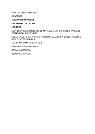 CALI, OCTUBRE 19 DE 2010
CIENTIFICO
ALEXANDER ENRIQUEZ
ENCARGADO DE CALIDAD
LONDRES
EL PRESENTE ES CON EL FIN DE INVITARLE AL XII CONGRESO ANUAL DE
TECNOLOGIA QUE TENDRA
LUGAR EN EL HOTEL INTERCONTINENTAL, CALI, EL DIA 20 DEL PRESENTE
MES. EL ACTO INICIARA A
ALS 8 A.M Y SU Nº DE SILLA ES 3
ESPERAMOS SU ASISTENCIA,
DAYANNA CABRERA
GERENTE A.R.T CALI
 