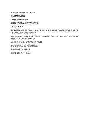 CALI, OCTUBRE 19 DE 2010
CLIMATOLOGO
JUAN PABLO ORTIZ
PROFESIONAL DE TERRENO
JERUSALEN
EL PRESENTE ES CON EL FIN DE INVITARLE AL XII CONGRESO ANUAL DE
TECNOLOGIA QUE TENDRA
LUGAR EN EL HOTEL INTERCONTINENTAL, CALI, EL DIA 20 DEL PRESENTE
MES. EL ACTO INICIARA A
ALS 8 A.M Y SU Nº DE SILLA ES 18
ESPERAMOS SU ASISTENCIA,
DAYANNA CABRERA
GERENTE A.R.T CALI
 