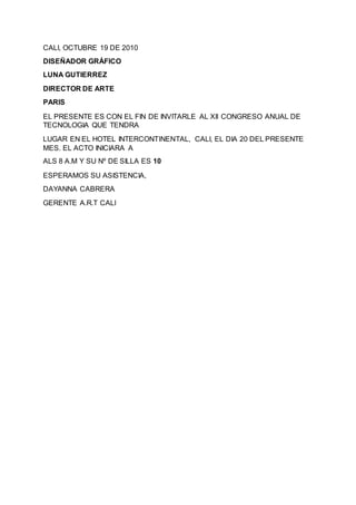 CALI, OCTUBRE 19 DE 2010
DISEÑADOR GRÁFICO
LUNA GUTIERREZ
DIRECTOR DE ARTE
PARIS
EL PRESENTE ES CON EL FIN DE INVITARLE AL XII CONGRESO ANUAL DE
TECNOLOGIA QUE TENDRA
LUGAR EN EL HOTEL INTERCONTINENTAL, CALI, EL DIA 20 DEL PRESENTE
MES. EL ACTO INICIARA A
ALS 8 A.M Y SU Nº DE SILLA ES 10
ESPERAMOS SU ASISTENCIA,
DAYANNA CABRERA
GERENTE A.R.T CALI
 