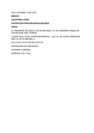 CALI, OCTUBRE 19 DE 2010
MEDICO
VALENTINA LOPEZ
EXPERTO EN PREVENCION DE RIESGOS
PEKIN
EL PRESENTE ES CON EL FIN DE INVITARLE AL XII CONGRESO ANUAL DE
TECNOLOGIA QUE TENDRA
LUGAR EN EL HOTEL INTERCONTINENTAL, CALI, EL DIA 20 DEL PRESENTE
MES. EL ACTO INICIARA A
ALS 8 A.M Y SU Nº DE SILLA ES 14
ESPERAMOS SU ASISTENCIA,
DAYANNA CABRERA
GERENTE A.R.T CALI
 