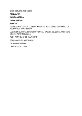 CALI, OCTUBRE 19 DE 2010
PSIQUIATRA
ALICE CABRERA
COORDINADOR
ATENAS
EL PRESENTE ES CON EL FIN DE INVITARLE AL XII CONGRESO ANUAL DE
TECNOLOGIA QUE TENDRA
LUGAR EN EL HOTEL INTERCONTINENTAL, CALI, EL DIA 20 DEL PRESENTE
MES. EL ACTO INICIARA A
ALS 8 A.M Y SU Nº DE SILLA ES 17
ESPERAMOS SU ASISTENCIA,
DAYANNA CABRERA
GERENTE A.R.T CALI
 