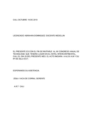 CALI, OCTUBRE 19 DE 2010
LICENCIADO ABRAHAN DOMINGUEZ DOCENTE MEDELLIN
EL PRESENTE ES CON EL FIN DE INVITARLE AL XII CONGRESO ANUAL DE
TECNOLOGIA QUE TENDRA LUGAR EN EL HOTEL INTERCONTINENTAL,
CALI, EL DIA 20 DEL PRESENTE MES. EL ACTO INICIARA A ALS 8 A.M Y SU
Nº DE SILLA ES 7.
ESPERAMOS SU ASISTENCIA.
ZOILA VACA DE CORRAL GERENTE
A.R.T CALI
 