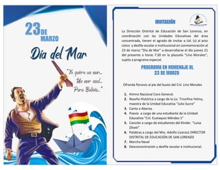 DE
MARZO
Día del Mar
“Yo quiero un mar…
Un mar azul…
Para Bolivia…”
La Dirección Distrital de Educación de San Lorenzo, en
coordinación con las Unidades Educativas del área
concentrada, tienen el agrado de invitar a Ud. (s) al acto
cívico y desfile escolar e institucional en conmemoración al
23 de marzo “Día de Mar” a desarrollarse el día jueves 21
del presente a horas 7:30 en la plazuela “Lino Morales”,
sujeto a programa especial.
Ofrenda florares al pie del busto del Cnl. Lino Morales
1. Himno Nacional Coro General.
2. Reseña Histórica a cargo de la Lic. Triunfina Yelma,
maestra de la Unidad Educativa “Julio Sucre”
3. Canto a Abaroa.
4. Poesía a cargo de una estudiante de la Unidad
Educativa “Cnl. Eustaquio Méndez 1”
5. Canción a cargo de estudiantes del Kínder. “Luisa
Zilveti”
6. Palabras a cargo del Msc. Adolfo Lizarazú DIRECTOR
DISTRITAL DE EDUCACIÓN DE SAN LORENZO
7. Marcha Naval
8. Desconcentración y desfile escolar e institucional.
 
