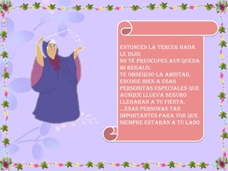 Entonces la tercer hada
le dijo:
No te preocupes aun queda
mi regalo:
te obsequio la amistad,
Escoge bien a esas
personitas especiales que
aunque llueva seguro
llegaran a tu fiesta.
…Esas pErsonas tan
importantes para vos que
siempre estarán a tu lado
 