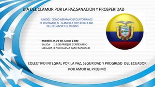 DIA DEL CLAMOR POR LA PAZ,SANACION Y PROSPERIDAD
UNIDOS COMO HERMANOS ECUATORIANOS
TE INVITAMOS AL CLAMOR A DIOS POR LA PAZ
DEL ECUADOR Y EL MUNDO
COLECTIVO INTEGRAL POR LA PAZ, SEGURIDAD Y PROGRESO DEL ECUADOR
POR AMOR AL PROJIMO
MIERCOLES 29 DE JUNIO 2.022
SALIDA :16:00 PARQUE CENTENARIO
LLEGADA :17:00 IGLESIA SAN FRANCISCO
 