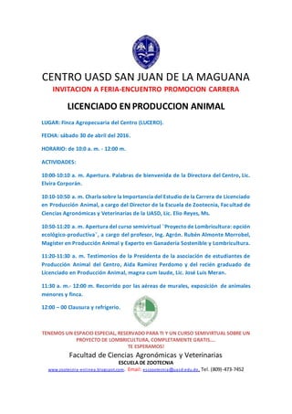 CENTRO UASD SAN JUAN DE LA MAGUANA
INVITACION A FERIA-ENCUENTRO PROMOCION CARRERA
LICENCIADO EN PRODUCCION ANIMAL
LUGAR: Finca Agropecuaria del Centro (LUCERO).
FECHA: sábado 30 de abril del 2016.
HORARIO: de 10:0 a. m. - 12:00 m.
ACTIVIDADES:
10:00-10:10 a. m. Apertura. Palabras de bienvenida de la Directora del Centro, Lic.
Elvira Corporán.
10:10-10:50 a. m. Charla sobre la Importancia del Estudio de la Carrera de Licenciado
en Producción Animal, a cargo del Director de la Escuela de Zootecnia, Facultad de
Ciencias Agronómicas y Veterinarias de la UASD, Lic. Elio Reyes, Ms.
10:50-11:20 a. m. Apertura del curso semivirtual ¨Proyecto de Lombricultura: opción
ecológico-productiva¨, a cargo del profesor, Ing. Agrón. Rubén Almonte Morrobel,
Magíster en Producción Animal y Experto en Ganadería Sostenible y Lombricultura.
11:20-11:30 a. m. Testimonios de la Presidenta de la asociación de estudiantes de
Producción Animal del Centro, Aida Ramírez Perdomo y del recién graduado de
Licenciado en Producción Animal, magna cum laude, Lic. José Luis Meran.
11:30 a. m.- 12:00 m. Recorrido por las aéreas de murales, exposición de animales
menores y finca.
12:00 – 00 Clausura y refrigerio.
TENEMOS UN ESPACIO ESPECIAL, RESERVADO PARA TI Y UN CURSO SEMIVIRTUAL SOBRE UN
PROYECTO DE LOMBRICULTURA, COMPLETAMENTE GRATIS….
TE ESPERAMOS!
Facultad de Ciencias Agronómicas y Veterinarias
ESCUELA DE ZOOTECNIA
www.zootecnia-enlinea.blogspot.com. Email: esczootecnia@uasd.edu.do. Tel. (809)-473-7452
 