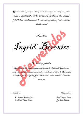 Gracias señor, por permitir que mis padres guíen mis pasos y con ternura apartándolos cardos del camino para llegar a ti, llena de felicidad en este día, al lado de mis seres queridos y juntos decirte "bendito seas" 
Xv Años 
Ingrid Berenice 
Sr. Santiago y familia 
Agradecería que me acompañaran a la misa de Acción de Gracias con motivo de mi decimoquinto aniversario, a celebrarse el día 19 de Noviembre a las 17:00 pm en la iglesia Jesús resucitado ubicado en la av. Canal de norte 280 
Mis padres. Mis padrinos 
 Gustavo Sánchez Ortiz Irais Vásquez Cacho 
 María Vallejo Gómez José Luis Estrada  