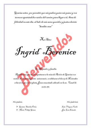 Gracias señor, por permitir que mis padres guíen mis pasos y con ternura apartándolos cardos del camino para llegar a ti, llena de felicidad en este día, al lado de mis seres queridos y juntos decirte "bendito seas" 
Xv Años 
Ingrid Berenice 
Sr. Alejandro y familia 
Agradecería que me acompañaran a la misa de Acción de Gracias con motivo de mi decimoquinto aniversario, a celebrarse el día 19 de Noviembre a las 17:00 pm en la iglesia Jesús resucitado ubicado en la av. Canal de norte 280 
Mis padres. Mis padrinos 
 Gustavo Sánchez Ortiz Irais Vásquez Cacho 
 María Vallejo Gómez José Luis Estrada  