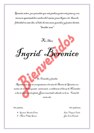 Gracias señor, por permitir que mis padres guíen mis pasos y con ternura apartándolos cardos del camino para llegar a ti, llena de felicidad en este día, al lado de mis seres queridos y juntos decirte "bendito seas" 
Xv Años 
Ingrid Berenice 
Sr. Oswaldo y familia 
Agradecería que me acompañaran a la misa de Acción de Gracias con motivo de mi decimoquinto aniversario, a celebrarse el día 19 de Noviembre a las 17:00 pm en la iglesia Jesús resucitado ubicado en la av. Canal de norte 280 
Mis padres. Mis padrinos 
 Gustavo Sánchez Ortiz Irais Vásquez Cacho 
 María Vallejo Gómez José Luis Estrada  