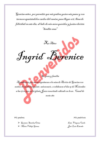 Gracias señor, por permitir que mis padres guíen mis pasos y con ternura apartándolos cardos del camino para llegar a ti, llena de felicidad en este día, al lado de mis seres queridos y juntos decirte "bendito seas" 
Xv Años 
Ingrid Berenice 
Sr. juan y familia 
Agradecería que me acompañaran a la misa de Acción de Gracias con motivo de mi decimoquinto aniversario, a celebrarse el día 19 de Noviembre a las 17:00 pm en la iglesia Jesús resucitado ubicado en la av. Canal de norte 280 
Mis padres. Mis padrinos 
 Gustavo Sánchez Ortiz Irais Vásquez Cacho 
 María Vallejo Gómez José Luis Estrada  