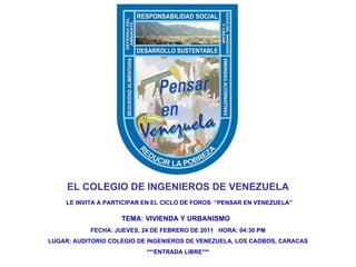 EL COLEGIO DE INGENIEROS DE VENEZUELA LE INVITA A PARTICIPAR EN EL CICLO DE FOROS  “PENSAR EN VENEZUELA” TEMA: VIVIENDA Y URBANISMO  FECHA: JUEVES, 24 DE FEBRERO DE 2011  HORA: 04:30 PM LUGAR: AUDITORIO COLEGIO DE INGENIEROS DE VENEZUELA, LOS CAOBOS, CARACAS ***ENTRADA LIBRE*** 