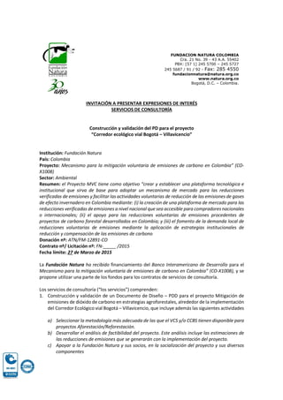 FUNDACION NATURA COLOMBIA
Cra. 21 No. 39 - 43 A.A. 55402
PBX: [57 1] 245 5700 – 245 5727
245 5687 / 91 / 92 - Fax: 285 4550
fundacionnatura@natura.org.co
www.natura.org.co
Bogotá, D.C. – Colombia.
INVITACIÓN A PRESENTAR EXPRESIONES DE INTERÉS
SERVICIOS DE CONSULTORÍA
Construcción y validación del PD para el proyecto
“Corredor ecológico vial Bogotá – Villavicencio”
Institución: Fundación Natura
País: Colombia
Proyecto: Mecanismo para la mitigación voluntaria de emisiones de carbono en Colombia” (CO-
X1008)
Sector: Ambiental
Resumen: el Proyecto MVC tiene como objetivo “crear y establecer una plataforma tecnológica e
institucional que sirva de base para adoptar un mecanismo de mercado para las reducciones
verificadas de emisiones y facilitar las actividades voluntarias de reducción de las emisiones de gases
de efecto invernadero en Colombia mediante: (i) la creación de una plataforma de mercado para las
reducciones verificadas de emisiones a nivel nacional que sea accesible para compradores nacionales
o internacionales; (ii) el apoyo para las reducciones voluntarias de emisiones procedentes de
proyectos de carbono forestal desarrollados en Colombia; y (iii) el fomento de la demanda local de
reducciones voluntarias de emisiones mediante la aplicación de estrategias institucionales de
reducción y compensación de las emisiones de carbono
Donación nº: ATN/FM-12891-CO
Contrato nº/ Licitación nº: FN-_____ /2015
Fecha límite: 27 de Marzo de 2015
La Fundación Natura ha recibido financiamiento del Banco Interamericano de Desarrollo para el
Mecanismo para la mitigación voluntaria de emisiones de carbono en Colombia” (CO-X1008), y se
propone utilizar una parte de los fondos para los contratos de servicios de consultoría.
Los servicios de consultoría (“los servicios”) comprenden:
1. Construcción y validación de un Documento de Diseño – PDD para el proyecto Mitigación de
emisiones de dióxido de carbono en estrategias agroforestales, alrededor de la implementación
del Corredor Ecológico vial Bogotá – Villavicencio, que incluye además las siguientes actividades
a) Seleccionar la metodología más adecuada de las que el VCS y/o CCBS tienen disponible para
proyectos Aforestación/Reforestación.
b) Desarrollar el análisis de factibilidad del proyecto. Este análisis incluye las estimaciones de
las reducciones de emisiones que se generarán con la implementación del proyecto.
c) Apoyar a la Fundación Natura y sus socios, en la socialización del proyecto y sus diversos
componentes
 