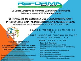 La Junta Directiva de Reforma Capítulo de Puerto Rico
                      le invita a nuestra XII Asamblea Anual

       ESTRATEGIAS DE GERENCIA DEL CONOCIMIENTO PARA
      PROMOVER EL CAPITAL INTELECTUAL EN LAS BIBLIOTECAS
               RECURSO: DRA. NITZA HERNÁNDEZ, CATEDRÁTICA, EGCTI UPR

                                       CUÁNDO: VIERNES, 2 DE MARZO DE
                                                    2012
                                    DÓNDE: MUSEO DE EUGENIO MARÍA DE
                                         H O S T O S , M A Y A G Ü E Z , P. R
                                                  HORA: 8:00 A 3:00 PM
       SEPARA TU ESPACIO AQUÍ
                                                  Costo de la Asamblea:
             http://goo.gl/HNvfZ
                                                  $20.00 Miembros Activos (Año 2012)
O ACCEDIENDO A NUESTRO BLOG, DONDE
                                                  $40.00 Miembros con renovación de membresía y
ENCONTRARÁS MAS INFORMACION SOBRE
                                                  actividad
 LA ACTIVIDAD Y OTRAS INSTRUCCIONES
                                                  $45.00 Miembros nuevos con membresía
      http://reformapr.wordpress.com/
                                                  $25.00 Actividad solamente
                                                  $25.00 Membresía solamente
Para información adicional puede comunicarse al
                                                  $20.00 Estudiante, incluye membresía y actividad
email reformapr@gmail.com
                                                           (Se requiere programa de clases)
Facebook http://www.facebook.com/reformapr
 
