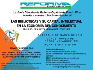 La Junta Directiva de Reforma Capítulo de Puerto Rico
                     le invita a nuestra 12va Asamblea Anual

           LAS BIBLIOTECAS Y SU CAPITAL INTELECTUAL
              EN LA ECONOMÍA DEL CONOCIMIENTO
                         RECURSO: DRA. NITZA HERNÁNDEZ, EGCTI UPR

                                           CUÁNDO: 2 DE MARZO DE 2012
                                                      DÓNDE: MUSEO DE
                                                  H O S T O S , M AYA G U E Z , P R
                                                   HORA: 8:00 A 3:00 PM
       SEPARA TU ESPACIO AQUÍ
                                                     Costo de la Asamblea:
             http://goo.gl/HNvfZ
                                                     $20.00 Miembros Activos (Año 2012)
O ACCEDIENDO A NUESTRO BLOG, DONDE
                                                     $40.00 Miembros con renovación de membresía y
ENCONTRARÁS MAS INFORMACION SOBRE
                                                     actividad
 LA ACTIVIDAD Y OTRAS INSTRUCCIONES
                                                     $45.00 Miembros nuevos con membresía
      http://reformapr.wordpress.com/
                                                     $25.00 Actividad solamente
                                                     $25.00 Membresía solamente
Para información adicional puede comunicarse al
                                                     $20.00 Estudiante, incluye membresía y actividad
email reformapr@gmail.com
                                                              (Se requiere programa de clases)
Facebook http://www.facebook.com/reformapr
 