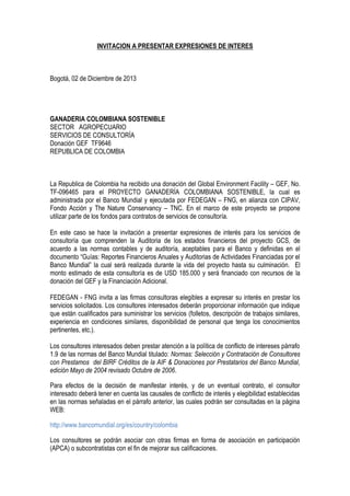 INVITACION A PRESENTAR EXPRESIONES DE INTERES

Bogotá, 02 de Diciembre de 2013

GANADERIA COLOMBIANA SOSTENIBLE
SECTOR AGROPECUARIO
SERVICIOS DE CONSULTORÍA
Donación GEF TF9646
REPUBLICA DE COLOMBIA

La Republica de Colombia ha recibido una donación del Global Environment Facility – GEF, No.
TF-096465 para el PROYECTO GANADERÍA COLOMBIANA SOSTENIBLE, la cual es
administrada por el Banco Mundial y ejecutada por FEDEGAN – FNG, en alianza con CIPAV,
Fondo Acción y The Nature Conservancy – TNC. En el marco de este proyecto se propone
utilizar parte de los fondos para contratos de servicios de consultoría.
En este caso se hace la invitación a presentar expresiones de interés para los servicios de
consultoría que comprenden la Auditoria de los estados financieros del proyecto GCS, de
acuerdo a las normas contables y de auditoría, aceptables para el Banco y definidas en el
documento “Guías: Reportes Financieros Anuales y Auditorias de Actividades Financiadas por el
Banco Mundial” la cual será realizada durante la vida del proyecto hasta su culminación. El
monto estimado de esta consultoría es de USD 185.000 y será financiado con recursos de la
donación del GEF y la Financiación Adicional.
FEDEGAN - FNG invita a las firmas consultoras elegibles a expresar su interés en prestar los
servicios solicitados. Los consultores interesados deberán proporcionar información que indique
que están cualificados para suministrar los servicios (folletos, descripción de trabajos similares,
experiencia en condiciones similares, disponibilidad de personal que tenga los conocimientos
pertinentes, etc.).
Los consultores interesados deben prestar atención a la política de conflicto de intereses párrafo
1.9 de las normas del Banco Mundial titulado: Normas: Selección y Contratación de Consultores
con Prestamos del BIRF Créditos de la AIF & Donaciones por Prestatarios del Banco Mundial,
edición Mayo de 2004 revisado Octubre de 2006.
Para efectos de la decisión de manifestar interés, y de un eventual contrato, el consultor
interesado deberá tener en cuenta las causales de conflicto de interés y elegibilidad establecidas
en las normas señaladas en el párrafo anterior, las cuales podrán ser consultadas en la página
WEB:
http://www.bancomundial.org/es/country/colombia
Los consultores se podrán asociar con otras firmas en forma de asociación en participación
(APCA) o subcontratistas con el fin de mejorar sus calificaciones.

 