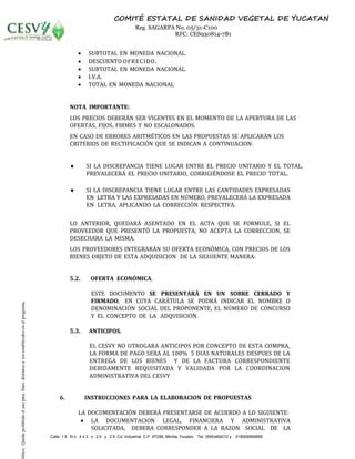 Calle 1 9 N o . 4 4 3 x 2 6 y 2 8 Cd. Industrial C.P. 97288, Mérida, Yucatán, Tel. (999)460010 y 018006969896
COMITÉ ESTATAL DE SANIDAD VEGETAL DE YUCATAN
Reg. SAGARPA No. 05/31-C100
RFC: CES930814-7B1
 SUBTOTAL EN MONEDA NACIONAL.
 DESCUENTO OFRECIDO.
 SUBTOTAL EN MONEDA NACIONAL.
 I.V.A.
 TOTAL EN MONEDA NACIONAL
NOTA IMPORTANTE:
LOS PRECIOS DEBERÁN SER VIGENTES EN EL MOMENTO DE LA APERTURA DE LAS
OFERTAS, FIJOS, FIRMES Y NO ESCALONADOS.
EN CASO DE ERRORES ARITMÉTICOS EN LAS PROPUESTAS SE APLICARÁN LOS
CRITERIOS DE RECTIFICACIÓN QUE SE INDICAN A CONTINUACION:
 SI LA DISCREPANCIA TIENE LUGAR ENTRE EL PRECIO UNITARIO Y EL TOTAL,
PREVALECERÁ EL PRECIO UNITARIO, CORRIGIÉNDOSE EL PRECIO TOTAL.
 SI LA DISCREPANCIA TIENE LUGAR ENTRE LAS CANTIDADES EXPRESADAS
EN LETRA Y LAS EXPRESADAS EN NÚMERO, PREVALECERÁ LA EXPRESADA
EN LETRA, APLICANDO LA CORRECCIÓN RESPECTIVA.
LO ANTERIOR, QUEDARÁ ASENTADO EN EL ACTA QUE SE FORMULE, SI EL
PROVEEDOR QUE PRESENTÓ LA PROPUESTA, NO ACEPTA LA CORRECCION, SE
DESECHARA LA MISMA.
LOS PROVEEDORES INTEGRARÁN SU OFERTA ECONÓMICA, CON PRECIOS DE LOS
BIENES OBJETO DE ESTA ADQUISICION DE LA SIGUIENTE MANERA:
5.2. OFERTA ECONÓMICA.
ESTE DOCUMENTO SE PRESENTARÁ EN UN SOBRE CERRADO Y
FIRMADO, EN CUYA CARÁTULA SE PODRÁ INDICAR EL NOMBRE O
DENOMINACIÓN SOCIAL DEL PROPONENTE, EL NÚMERO DE CONCURSO
Y EL CONCEPTO DE LA ADQUISICION.
5.3. ANTICIPOS.
EL CESVY NO OTROGARA ANTICIPOS POR CONCEPTO DE ESTA COMPRA,
LA FORMA DE PAGO SERA AL 100% 5 DIAS NATURALES DESPUES DE LA
ENTREGA DE LOS BIENES Y DE LA FACTURA CORRESPONDIENTE
DEBIDAMENTE REQUISITADA Y VALIDADA POR LA COORDINACION
ADMINISTRATIVA DEL CESVY
6. INSTRUCCIONES PARA LA ELABORACION DE PROPUESTAS
LA DOCUMENTACIÓN DEBERÁ PRESENTARSE DE ACUERDO A LO SIGUIENTE:
 LA DOCUMENTACION LEGAL, FINANCIERA Y ADMINISTRATIVA
SOLICITADA, DEBERA CORRESPONDER A LA RAZON SOCIAL DE LA
lítico.Quedaprohibidoelusoparafinesdistintosalosestablecidosenelprograma.
 