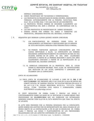 Calle 1 9 N o . 4 4 3 x 2 6 y 2 8 Cd. Industrial C.P. 97288, Mérida, Yucatán, Tel. (999)460010 y 018006969896
COMITÉ ESTATAL DE SANIDAD VEGETAL DE YUCATAN
Reg. SAGARPA No. 05/31-C100
RFC: CES930814-7B1
EMPRESA CONCURSANTE.
 DEBEN PRESENTARSE SIN TACHADURAS O ENMENDADURAS.
 LAS PROPUESTAS SE PRESENTARÁN EN IDIOMA ESPAÑOL, DEBIDAMENTE
FIRMADAS AUTOGRAFAMENTE POR LA PERSONA FACULTADA PARA
ELLO EN LA ULTIMA HOJA Y EN CADA UNO DE LOS DOCUMENTOS.
 LA PROPUESTA TÉCNICA DEBERÁ DE DESCRIBIR CLARAMENTE LAS
CARACTERISTÍCAS DEL BIEN A OFERTAR DE CONFORMIDAD CON EL
ANEXO I.
 LAS DOS PROPUESTAS SE PRESENTARAN EN SOBRES SEPARADOS.
 DEBERA ENVIAR POR CORREO VIA AEREA O TERRESTRE LAS
PROPUESTAS, ANEXANDO MUESTRA DEL MATERIAL A OFERTAR.
7. REQUISITOS QUE DEBERAN LLENAR QUIENES DESEEN CONCURSAR.
7.1 LOS PARTICIPANTE(S) NO PODRÁ(N) CEDER TOTAL NI
PARCIALMENTE, LOS DERECHOS Y OBLIGACIONES QUE SE DERIVEN
DE ESTA INVITACION A NINGUNA OTRA PERSONA FISICA O MORAL.
7.2 NO PODRÁN PARTICIPAR AQUELLOS CONCURSANTES QUE POR
CAUSAS IMPUTABLES A ELLOS, LA CONVOCANTE LES HUBIERA
RESCINDIDO ADMINISTRATIVAMENTE UN CONTRATO EN MÁS DE UNA
OCASIÓN, DENTRO DE UN LAPSO DE DOS AÑOS CALENDARIO
CONTADOS A PARTIR DE LA PRIMERA RESCISIÓN Y HASTA DOS AÑOS
CALENDARIOS CONTADOS A PARTIR DE LA NOTIFICACION DE LA
RESCISION DEL SEGUNDO CONTRATO.
7.3. EL DOMICILIO CONSIGNADO EN LA PROPUESTA SERÁ EL LUGAR
DONDE EL PROVEEDOR RECIBIRÁ TODA CLASE DE NOTIFICACIONES
QUE RESULTEN DE LOS ACTOS, CONTRATOS Y CONVENIOS QUE
CELEBREN CON LA CONVOCANTE.
JUNTA DE ACLARACIONES
LA UNICA JUNTA DE ACLARACIONES SE LLEVARÁ A CABO EN EL DIA 5 DE
S E P T I E M B R E DEL PRESENTE AÑO A LAS 10:00 EN LA SALA DE JUNTAS DEL
COMITÉ ESTATAL DE SANIDAD VEGETAL DE YUCATAN UBICADA EN CALLE 19
NO. 443 X 26 Y 28, CIUDAD INDUSTRIAL, M E R I D A , Y U C A T A , CODIGO
POSTAL 97288, TELEFONO (999) 460010 Y 018006969896, CORREO
ELECTRONICO cesvy@prodigy.com.mx
EL CESVY RESOLVERÁ EN FORMA CLARA Y PRECISA LAS DUDAS O
CUESTIONAMIENTOS SOBRE LAS BASES DE LA INVITACION A CUANDO MENOS TRES
PROVEEDORES NO. 01/CESVY/2014 QUE LES FORMULEN LOS INTERESADOS
DEBIENDO CONSTAR TODO ELLO EN EL ACTA RESPECTIVA QUE PARA TAL EFECTO
SE LEVANTE.
EL ACTO SERÁ PRESIDIDO POR LA PERSONA DESIGNADA POR LA CONVOCANTE,
QUIÉN DEBERÁ SER ASISTIDO POR UN REPRESENTANTE DEL ÁREA USUARIA DE LOS
BIENES OBJETO DE LA CONTRATACIÓN, A FIN DE QUE SE RESUELVAN EN FORMA
CLARA Y PRECISA LAS DUDAS Y PLANTEAMIENTOS DE LOS PROVEEDORES
RELACIONADOS CON LOS ASPECTOS CONTENIDOS EN LAS BASES.
salosestablecidosenelprograma.
 