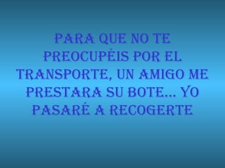PARA QUE NO TE PREOCUPÉIS POR EL TRANSPORTE, UN AMIGO ME PRESTARA SU BOTE… YO PASARÉ A RECOGERTE 
