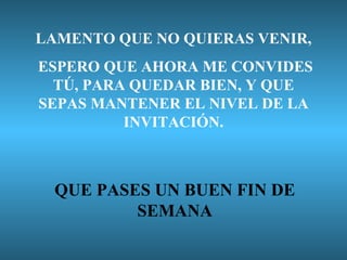 LAMENTO QUE NO QUIERAS VENIR, ESPERO QUE AHORA ME CONVIDES TÚ, PARA QUEDAR BIEN, Y QUE SEPAS MANTENER EL NIVEL DE LA INVITACIÓN. QUE PASES UN BUEN FIN DE SEMANA 