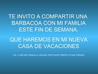 TE INVITO A COMPARTIR UNA  BARBACOA CON MI FAMILIA ESTE FIN DE SEMANA. QUE HAREMOS EN MI NUEVA CASA DE VACACIONES (VA  A  SER MUY SENCILLA, ASÍ QUE, POR FAVOR TRÁETE LO QUE PUEDAS) 