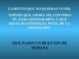 LAMENTO QUE NO QUIERAS VENIR,
ESPERO QUE AHORA ME CONVIDES
TÚ, PARA QUEDAR BIEN, Y QUE
SEPAS MANTENER EL NIVEL DE LA
INVITACIÓN.

QUE PASES UN BUEN FIN DE
SEMANA

 