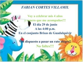 FABIAN CORTES VILLAMIL
Voy a celebrar mis 4 años
y espero que me acompañes!!!
El día 29 de junio
A las 4:00 p.m.
En el conjunto Brisas de Guadalquivir
Ven dispuesto a pasar un rato alegre!!
No faltes!!!
 