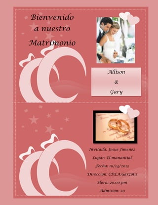 Bienvenido
 a nuestro
Matrimonio


                      Allison

                         &

                       Gary




             Invitada: Josue Jimenez

               Lugar: El manantial

                Fecha: 10/14/2013

             Direccion: CDLA.Garzota

                 Hora: 20:00 pm

                  Admisión: 20
 