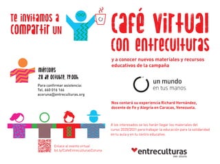 Te invitamos a
y a conocer nuevos materiales y recursos
educativos de la campaña
A los interesados se les harán llegar los materiales del
curso 2020/2021 para trabajar la educación para la solidaridad
en tu aula y en tu centro educativo.
Enlace al evento virtual
bit.ly/CafeEntreculturasCoruna
Nos contará su experiencia Richard Hernández,
docente de Fe y Alegría en Caracas, Venezuela.
compartir UN café virtual
con entreculturas
Para confirmar asistencia:
Tel. 660 016 166
acoruna@entreculturas.org
miércoles
28 de octubre, 19.00h