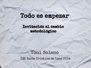 Todo es empezar
Invitación al cambio
metodológico

Toni Solano
IES Santa Cristina de Lena 2014

 