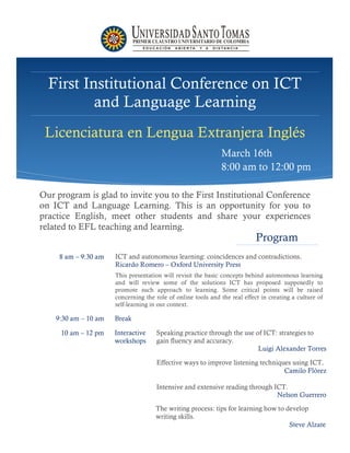 First Institutional Conference on ICT
          and Language Learning
 Licenciatura en Lengua Extranjera Inglés
                                                              March 16th
                                                              8:00 am to 12:00 pm

Our program is glad to invite you to the First Institutional Conference
on ICT and Language Learning. This is an opportunity for you to
practice English, meet other students and share your experiences
related to EFL teaching and learning.
                                                                            Program
     8 am – 9:30 am   ICT and autonomous learning: coincidences and contradictions.
                      Ricardo Romero – Oxford University Press
                      This presentation will revisit the basic concepts behind autonomous learning
                      and will review some of the solutions ICT has proposed supposedly to
                      promote such approach to learning. Some critical points will be raised
                      concerning the role of online tools and the real effect in creating a culture of
                      self-learning in our context.

    9:30 am – 10 am   Break

     10 am – 12 pm    Interactive    Speaking practice through the use of ICT: strategies to
                      workshops      gain fluency and accuracy.
                                                                        Luigi Alexander Torres

                                     Effective ways to improve listening techniques using ICT.
                                                                                 Camilo Flórez

                                     Intensive and extensive reading through ICT.
                                                                              Nelson Guerrero
                                     The writing process: tips for learning how to develop
                                     writing skills.
                                                                                    Steve Alzate
 