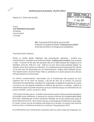 ;
*/                              lusticia psra la Justicia, Le /07 /7OLZ

          Bogotá, D.C., 09 de Julio de   20t2                                                     ilt'Affin'"ffiÍ$$fup}f
                                                                                                 I   I JUL 2A12
                                                                                      -
                                                                                          i,;¡l.l 31 5i- i ffJ,x?,?,i   o
          Doctor
          LUIS FERNANDO OTALVARO
          Presidente
          AsonalJudicial
          La Ciudad



                                         Ref.: Proposición 079 del 20 de junio de 2012
                                         lnvitación a la Audiencia Pública "Justicia para la Justicia"
                                         19 de julio de 2012 en el Congreso de la República.



          Respetado Doctor Otalvaro,

          Rdciba   un cordial saludo. Mediante esta comunicación queremos invitarlo muy
          especialmente  a participar en la Audiencia Pública "Justicia para la Justicia" que se llevará
          a cabo, el jueves 19 de julio del presente año en el Salón Boyacá del Congreso de la
          República, entre las 9:00 a.m. y las 2:00 p.m, la cual tiene como propósito debatir "La
          situación actual de la justicia en Colombia", en cumplimiento de la Proposición No. 079 del
          20 de junio que fue presentada por los Representantes: Ángela María Robledo Gómez,
          lván Cepeda Castro y Germán Navas Talero y aprobada en la sesión plenaria de la Cámara
          de Representantes en dicha fecha.

       Los últimos acontecimientos relacionados con el hundimiento del proyecto de acto
       Legislativo No.07 de 2011 de Senado, y No.143 de 2011 de la Cámara, las diversas
      expresiones de especialistas, sociedad civil organizada y ciudadanía en general, en cuanto
      a continuar con una agenda ciudadana en defensa del derecho a la justicia, ratifican la
      necesidad de seguir buscando soluciones para que Colombia tenga una administración de
      justicia confiable, pronta, universal y eficaz.

       Vale la pena recordar que en el ámbito internacional nuestro sistema judicial colombiano
      es evaluado como ineficiente, si tomamos en cuenta el lnforme de Competitividad Global
      201't-20L2, elaborado por el Foro Económico Mundial, en el cual nuestro país ocupa el
      puesto 88 dentro de 142. De la misma manera, es preocupante el deshonroso sexto lugar,
      en cuanto a tener una de las justicias más lentas en el mundo y la tercera más lenta de
      América Latina y el Caribe de acuerdo con el lnforme "Doing Bussines 2OLt".

      Las    problemáticas que comúnmente conocemos sobre los altos niveles de congestión, los
 