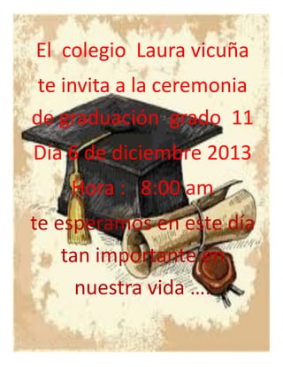 El colegio Laura vicuña
te invita a la ceremonia
de graduación grado 11
Día 6 de diciembre 2013
Hora : 8:00 am
te esperamos en este día
tan importante en
nuestra vida ….

 