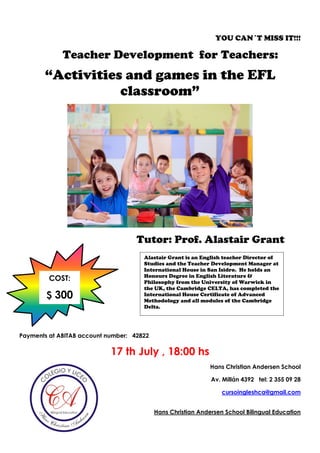 YOU CAN´T MISS IT!!!
Teacher Development for Teachers:
“Activities and games in the EFL
classroom”
Tutor: Prof. Alastair Grant
Payments at ABITAB account number: 42822
17 th July , 18:00 hs
Hans Christian Andersen School
Av. Millán 4392 tel: 2 355 09 28
cursoingleshca@gmail.com
Hans Christian Andersen School Bilingual Education
Alastair Grant is an English teacher Director of
Studies and the Teacher Development Manager at
International House in San Isidro. He holds an
Honours Degree in English Literature &
Philosophy from the University of Warwick in
the UK, the Cambridge CELTA, has completed the
International House Certificate of Advanced
Methodology and all modules of the Cambridge
Delta.
COST:
$ 300
 