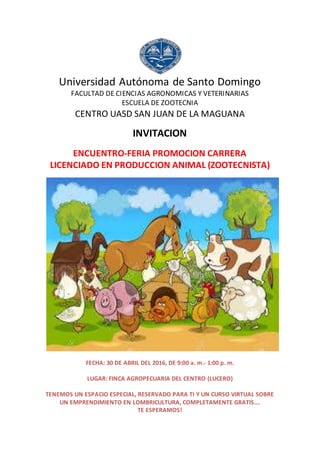 Universidad Autónoma de Santo Domingo
FACULTAD DE CIENCIAS AGRONOMICAS Y VETERINARIAS
ESCUELA DE ZOOTECNIA
CENTRO UASD SAN JUAN DE LA MAGUANA
INVITACION
ENCUENTRO-FERIA PROMOCION CARRERA
LICENCIADO EN PRODUCCION ANIMAL (ZOOTECNISTA)
FECHA: 30 DE ABRIL DEL 2016, DE 9:00 a. m.- 1:00 p. m.
LUGAR: FINCA AGROPECUARIA DEL CENTRO (LUCERO)
TENEMOS UN ESPACIO ESPECIAL, RESERVADO PARA TI Y UN CURSO VIRTUAL SOBRE
UN EMPRENDIMIENTO EN LOMBRICULTURA, COMPLETAMENTE GRATIS….
TE ESPERAMOS!
 