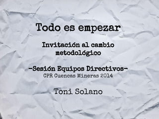 Todo es empezar
Invitación al cambio
metodológico
-Sesión Equipos DirectivosCPR Cuencas Mineras 2014

Toni Solano

 