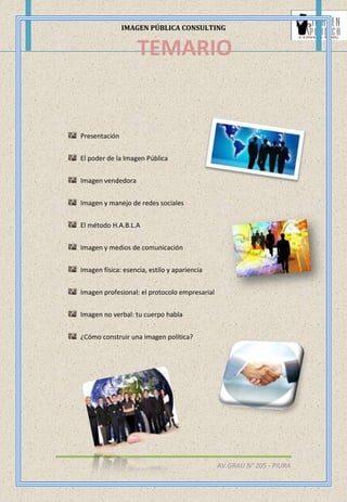 IMAGEN PÚBLICA CONSULTING
AV.GRAU N° 205 - PIURA
Presentación
El poder de la Imagen Pública
Imagen vendedora
Imagen y manejo de redes sociales
El método H.A.B.L.A
Imagen y medios de comunicación
Imagen física: esencia, estilo y apariencia
Imagen profesional: el protocolo empresarial
Imagen no verbal: tu cuerpo habla
¿Cómo construir una imagen política?
TEMARIO
 