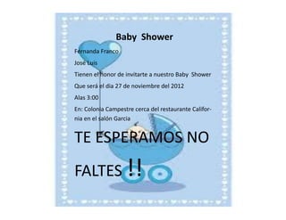 Baby Shower
Fernanda Franco
José Luis
Tienen el honor de invitarte a nuestro Baby Shower
Que será el dia 27 de noviembre del 2012
Alas 3:00
En: Colonia Campestre cerca del restaurante California en el salón Garcia

TE ESPERAMOS NO
FALTES !!

 